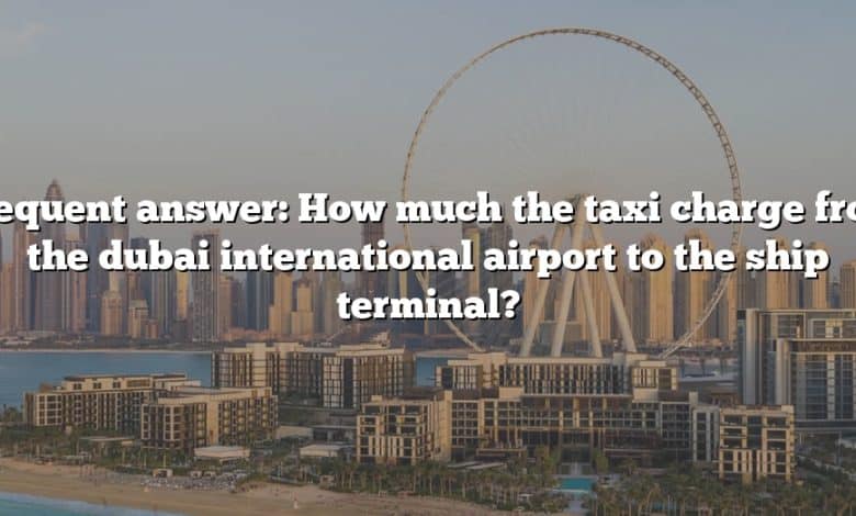 Frequent answer: How much the taxi charge from the dubai international airport to the ship terminal?