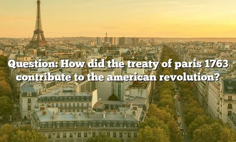 Question: How did the treaty of paris 1763 contribute to the american revolution?