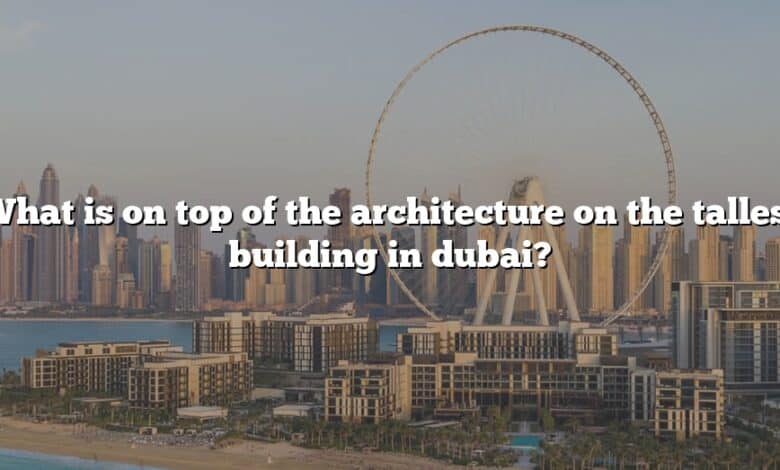 What is on top of the architecture on the tallest building in dubai?