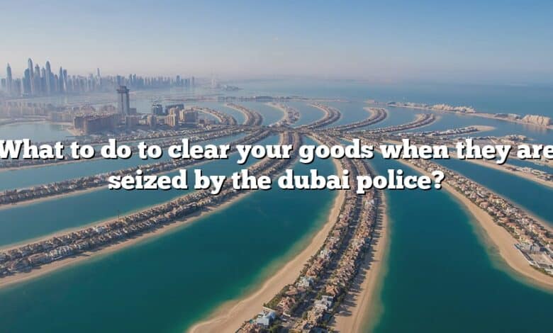 What to do to clear your goods when they are seized by the dubai police?