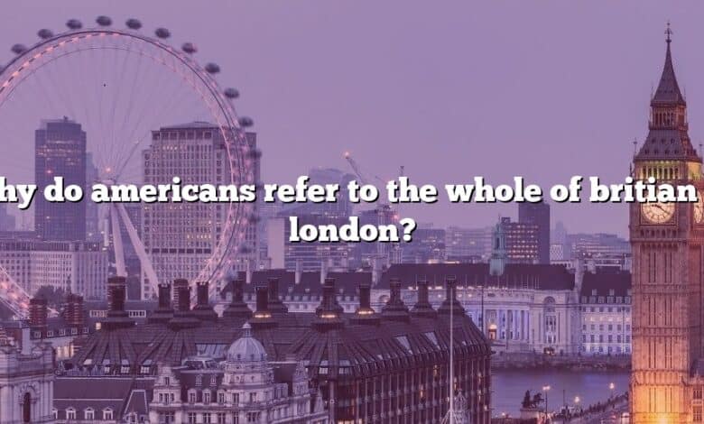 Why do americans refer to the whole of britian as london?