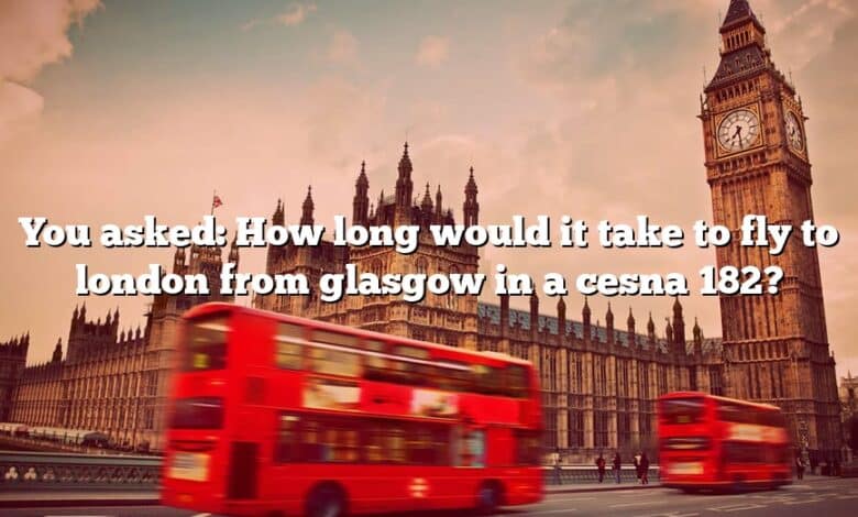 You asked: How long would it take to fly to london from glasgow in a cesna 182?